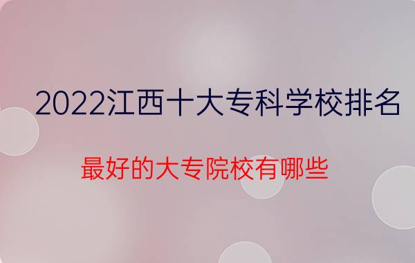 2022江西十大专科学校排名 最好的大专院校有哪些